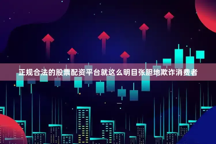 正规合法的股票配资平台就这么明目张胆地欺诈消费者