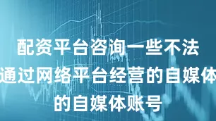 配资平台咨询一些不法分子通过网络平台经营的自媒体账号