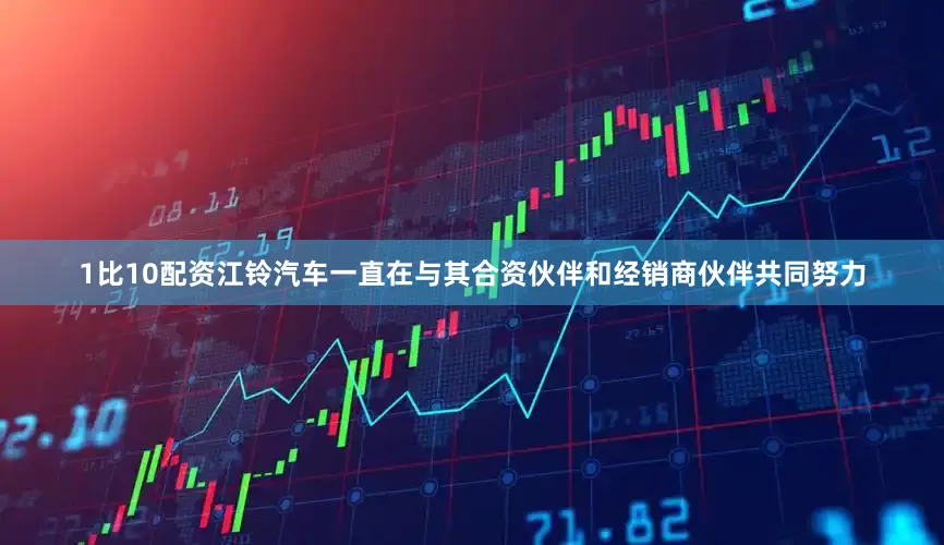 1比10配资江铃汽车一直在与其合资伙伴和经销商伙伴共同努力