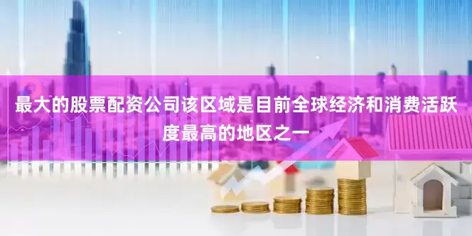 最大的股票配资公司该区域是目前全球经济和消费活跃度最高的地区之一
