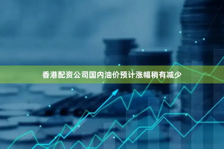 香港配资公司国内油价预计涨幅稍有减少