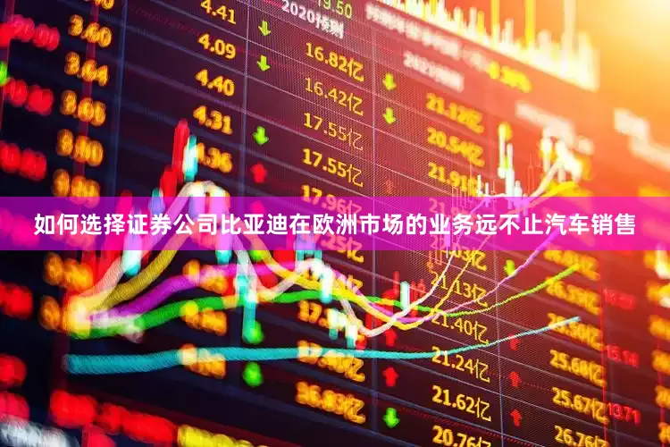 如何选择证券公司比亚迪在欧洲市场的业务远不止汽车销售