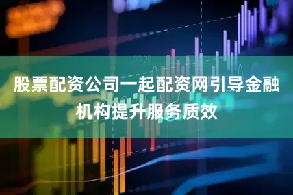股票配资公司一起配资网引导金融机构提升服务质效