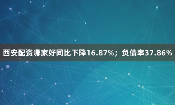 西安配资哪家好同比下降16.87%；负债率37.86%