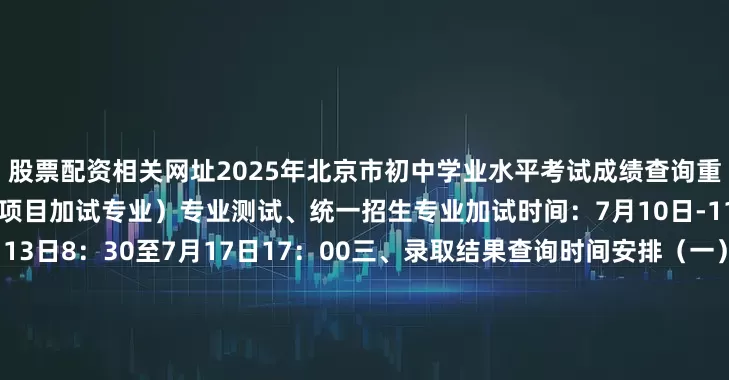 股票配资相关网址2025年北京市初中学业水平考试成绩查询重要提示一、提前招生（含贯通项目加试专业）专业测试、统一招生专业加试时间：7月10日-11日二、志愿填报时间：7月13日8：30至7月17日17：00三、录取结果查询时间安排（一）贯通项目提前招生录取结果查询：7月20日8:30（二）提前招生录取结果查询：7月21日8:30（三）指标分配招生录取结果查询：7月24日8:30展开剩余71%（四）