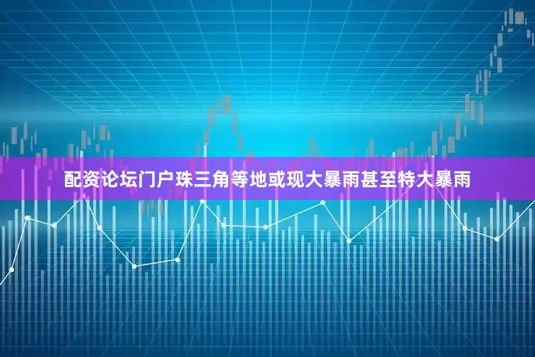 配资论坛门户珠三角等地或现大暴雨甚至特大暴雨