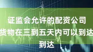 证监会允许的配资公司货物在三到五天内可以到达