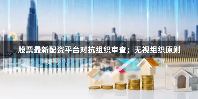 股票最新配资平台对抗组织审查；无视组织原则