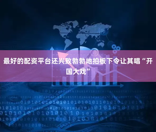 最好的配资平台还兴致勃勃地拍板下令让其唱“开国大戏”