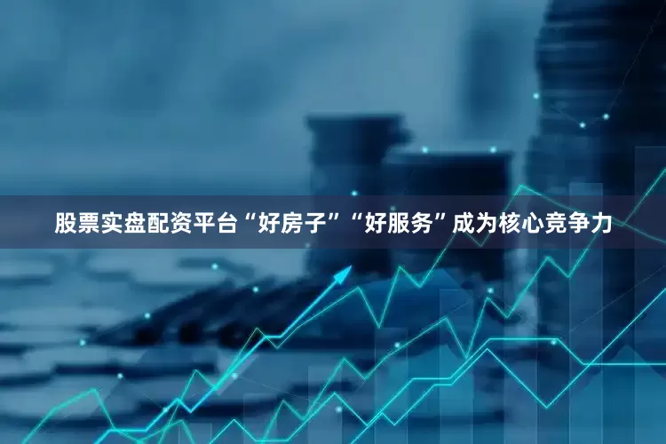股票实盘配资平台“好房子”“好服务”成为核心竞争力