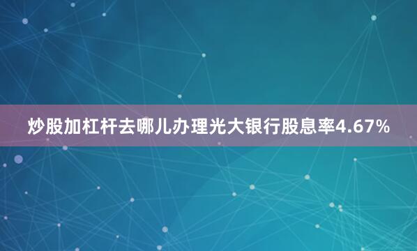 炒股加杠杆去哪儿办理光大银行股息率4.67%