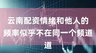 云南配资情绪和他人的频率似乎不在同一个频道